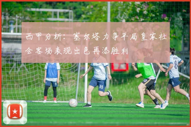 西甲分析：塞尔塔力争平局皇家社会客场表现出色再添胜利