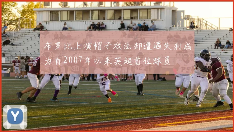 布罗比上演帽子戏法却遭遇失利成为自2007年以来英超首位球员