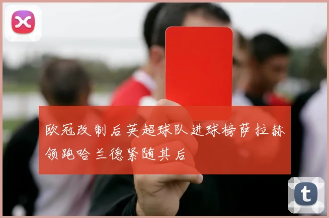 欧冠改制后英超球队进球榜萨拉赫领跑哈兰德紧随其后